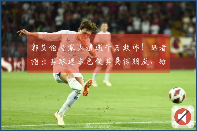 郭艾伦与家人遭遇千万欺诈！记者指出其球迷本色使其易信朋友，给了坏人机会