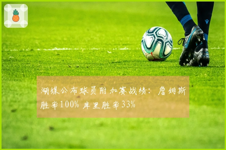湖媒公布球员附加赛战绩：詹姆斯胜率100% 库里胜率33%