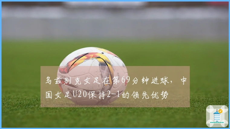 乌兹别克女足在第69分钟进球，中国女足U20保持2-1的领先优势