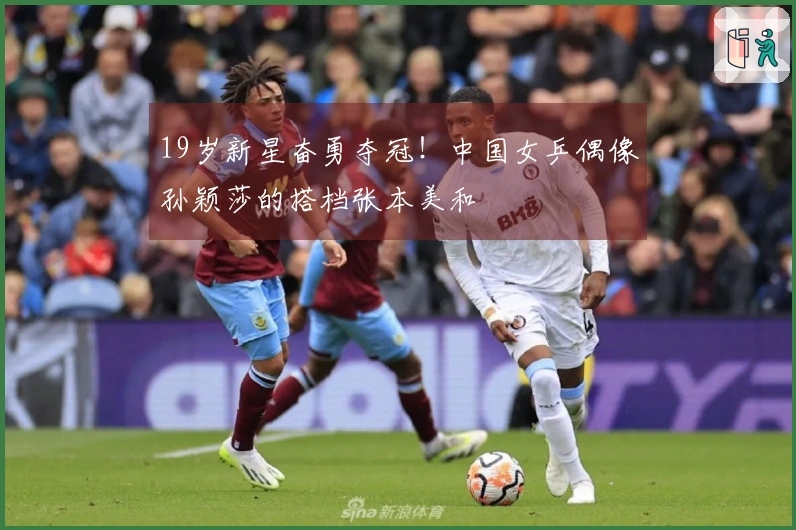 19岁新星奋勇夺冠！中国女乒偶像孙颖莎的搭档张本美和