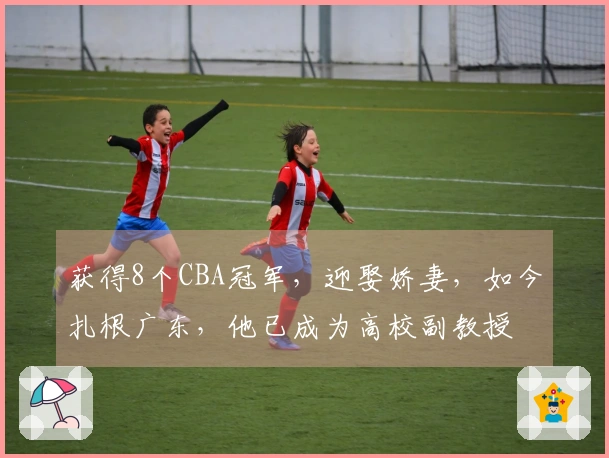 获得8个CBA冠军，迎娶娇妻，如今扎根广东，他已成为高校副教授