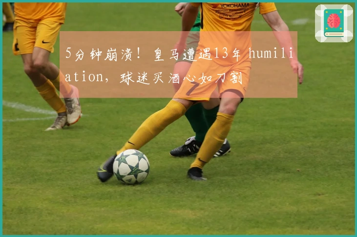 5分钟崩溃！皇马遭遇13年 humiliation，球迷买酒心如刀割