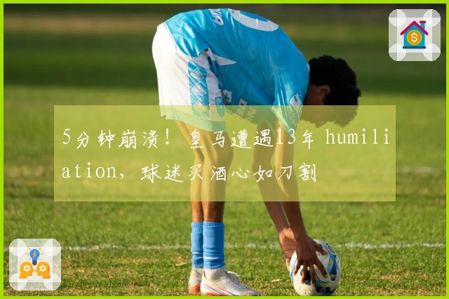 5分钟崩溃！皇马遭遇13年 humiliation，球迷买酒心如刀割