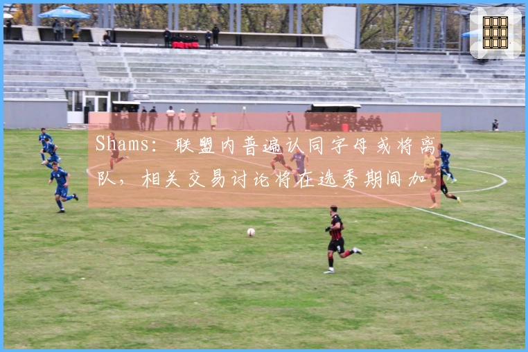 Shams：联盟内普遍认同字母或将离队，相关交易讨论将在选秀期间加剧