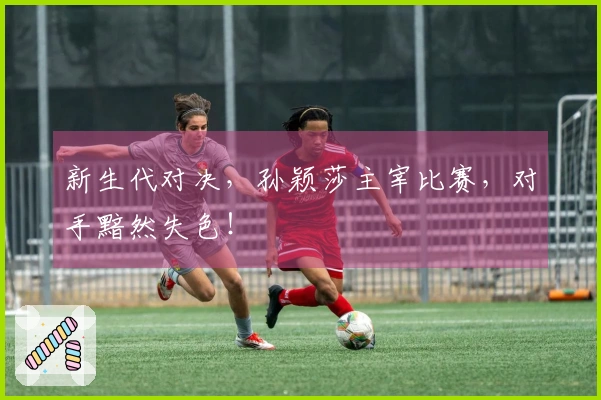 新生代对决，孙颖莎主宰比赛，对手黯然失色！