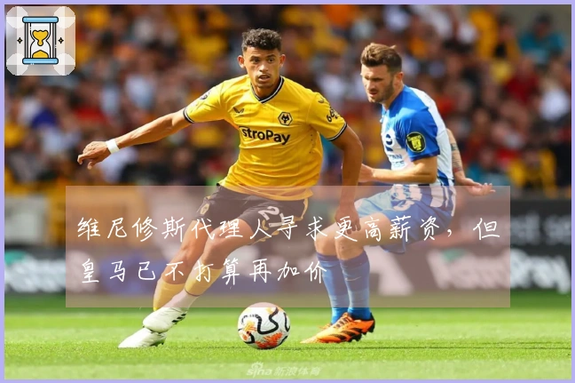 维尼修斯代理人寻求更高薪资，但皇马已不打算再加价