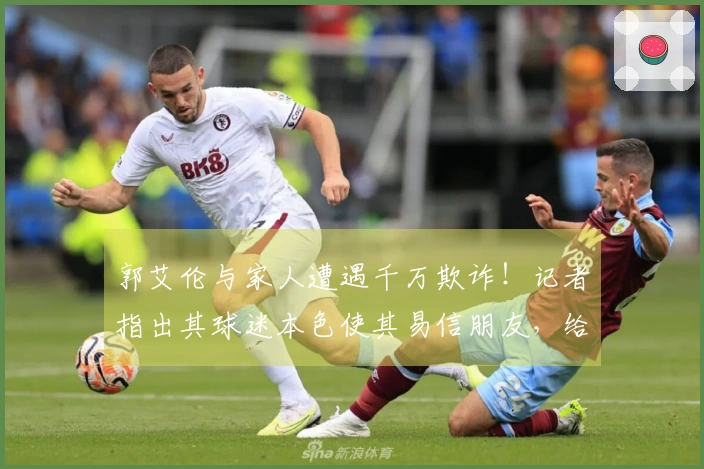 郭艾伦与家人遭遇千万欺诈！记者指出其球迷本色使其易信朋友，给了坏人机会