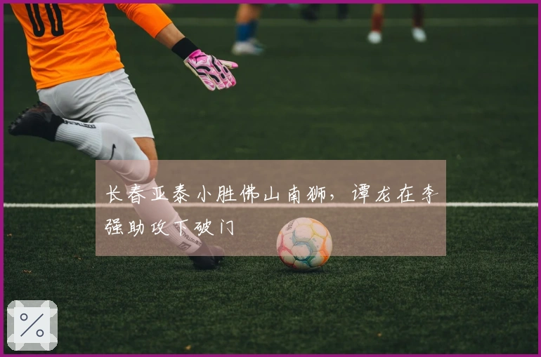 长春亚泰小胜佛山南狮，谭龙在李强助攻下破门