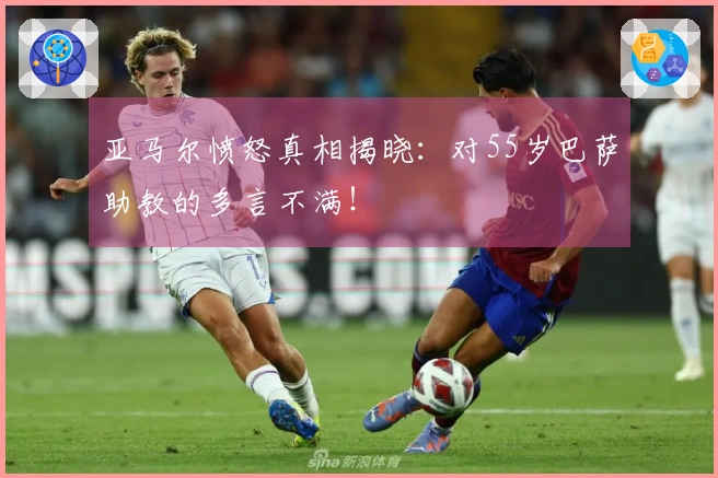 亚马尔愤怒真相揭晓：对55岁巴萨助教的多言不满！
