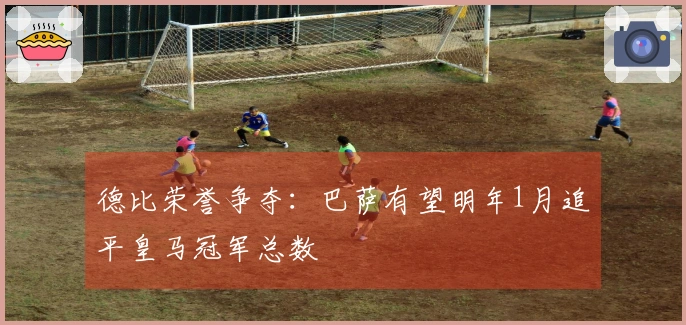 德比荣誉争夺：巴萨有望明年1月追平皇马冠军总数