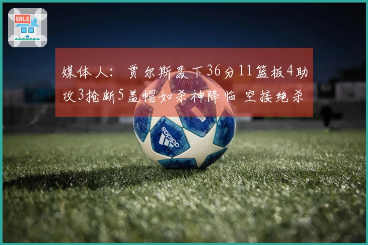 媒体人：贾尔斯轰下36分11篮板4助攻3抢断5盖帽如杀神降临 空接绝杀轻松实现
