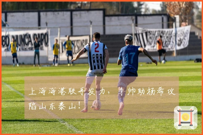 上海海港联手发力，李帅助杨希攻陷山东泰山！
